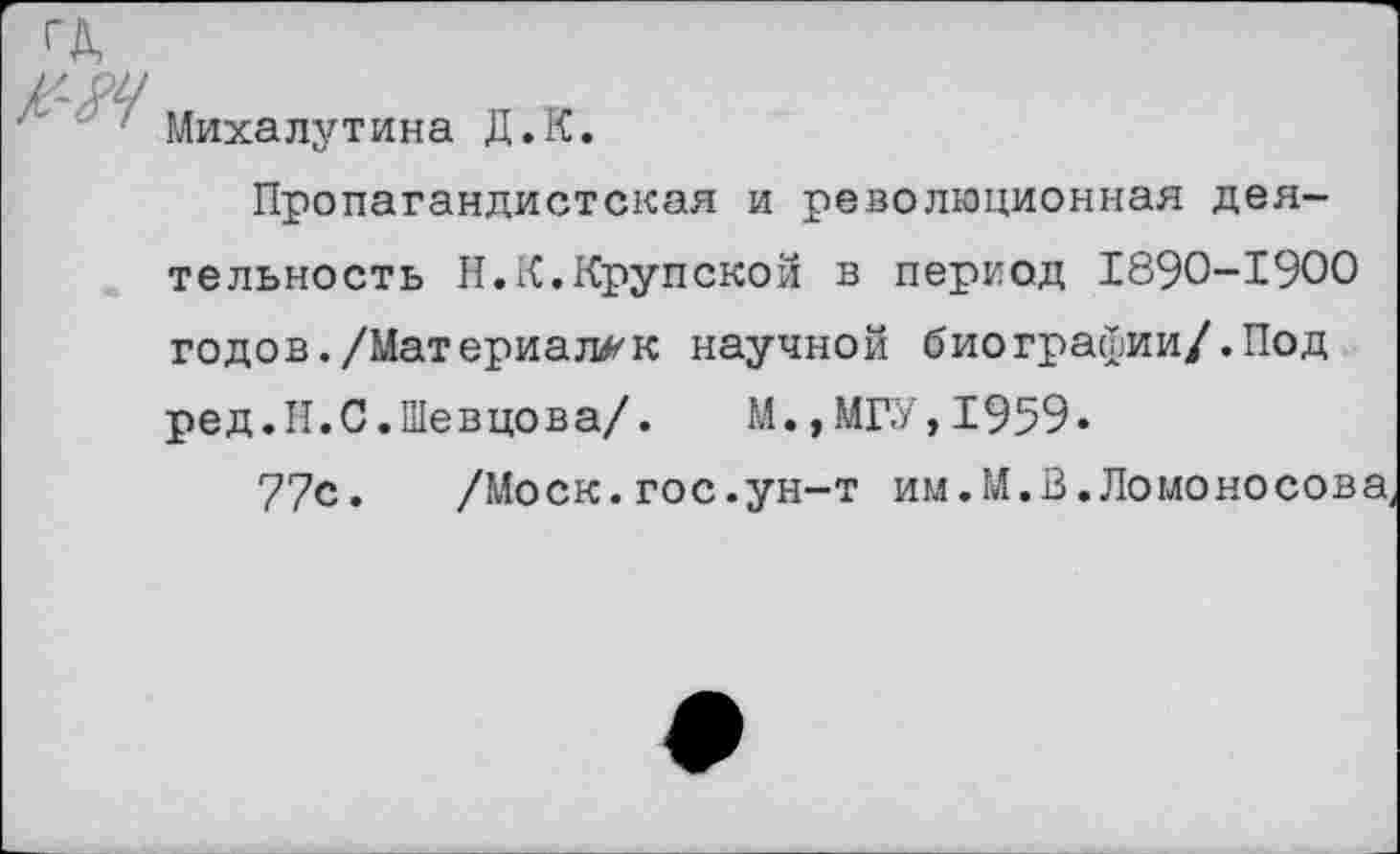 ﻿Михалутина Д.К.
Пропагандистская и революционная деятельность Н.К.Крупской в период 1890-1900 годов./Материалак научной биогравии/.Под ред.Н.С.Шевцова/.	М.,МГУ,1959«
77с. /Моск.гос.ун-т им.М.В.Ломоносова